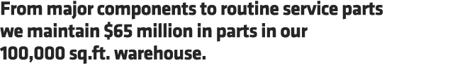 From major components to routine service parts we maintain $65 million in parts in our 100,000 sq.ft. warehouse.