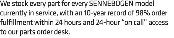We stock every part for every SENNEBOGEN model currently in service, with an 10 year record of 98% order fulfillment ...