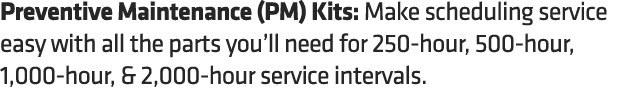 Preventive Maintenance (PM) Kits: Make scheduling service easy with all the parts you’ll need for 250 hour, 500 hour,...