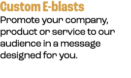 Custom E blasts Promote your company, product or service to our audience in a message designed for you.