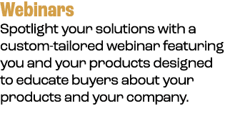 Webinars Spotlight your solutions with a custom tailored webinar featuring you and your products designed to educate ...