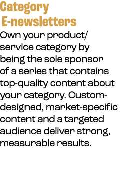 Category E newsletters Own your product/service category by being the sole sponsor of a series that contains top qual...