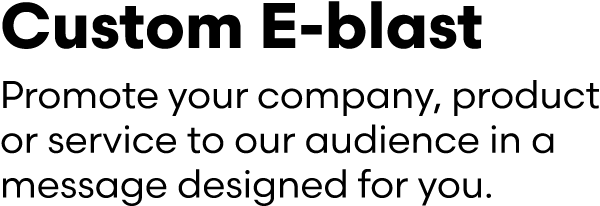 Custom E blast Promote your company, product or service to our audience in a message designed for you.