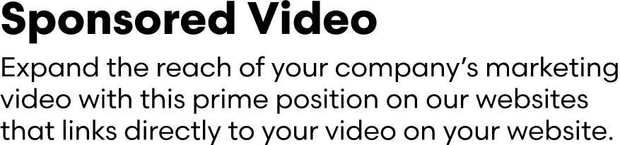 Sponsored Video Expand the reach of your company’s marketing video with this prime position on our websites that link...