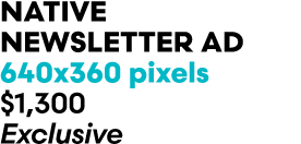 Native newsletter Ad 640x360 pixels $1,300 Exclusive