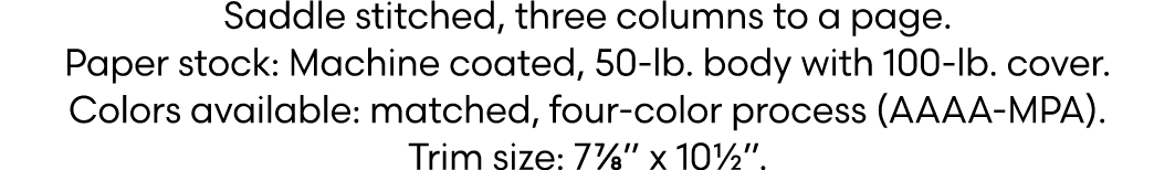 Saddle stitched, three columns to a page. Paper stock: Machine coated, 50 lb. body with 100 lb. cover. Colors availab...