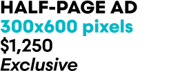HALF PAGE AD 300x600 pixels $1,250 Exclusive