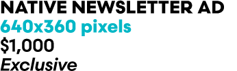 Native newsletter Ad 640x360 pixels $1,000 Exclusive