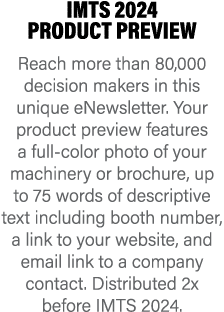 IMTS 2024 PRODUCT PREVIEW Reach more than 80,000 decision makers in this unique eNewsletter. Your product preview fea...