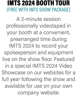 IMTS 2024 BOOTH TOUR (FREE WITH IMTS SHOW PACKAGE) A 2-minute session professionally videotaped in your booth at a co...