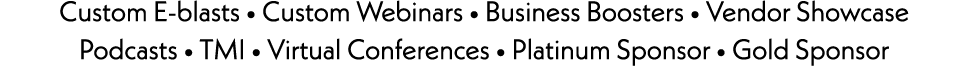 Custom E-blasts • Custom Webinars • Business Boosters • Vendor Showcase Podcasts • TMI • Virtual Conferences • Platin...