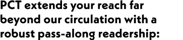 PCT extends your reach far beyond our circulation with a robust pass-along readership: 