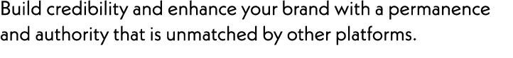 Build credibility and enhance your brand with a permanence and authority that is unmatched by other platforms. 