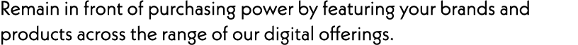 Remain in front of purchasing power by featuring your brands and products across the range of our digital offerings.