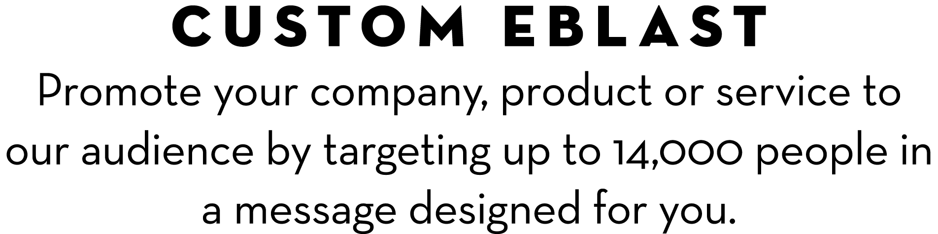 CUSTOM EBLAST Promote your company, product or service to our audience by targeting up to 14,000 people in a message ...