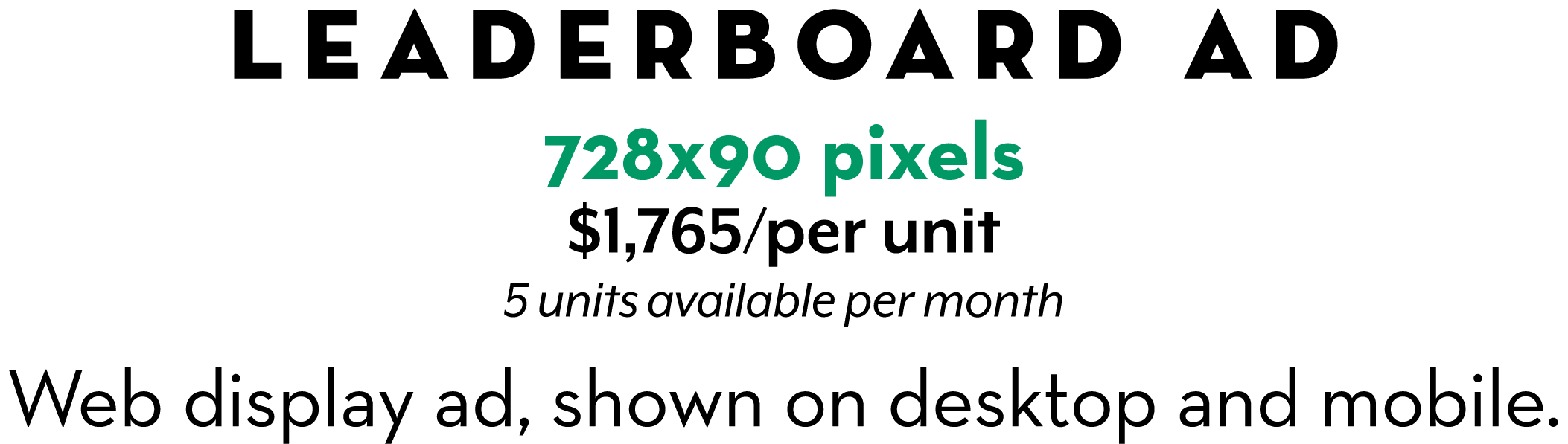 Leaderboard Ad 728x90 pixels $1,765/per unit 5 units available per month Web display ad, shown on desktop and mobile.