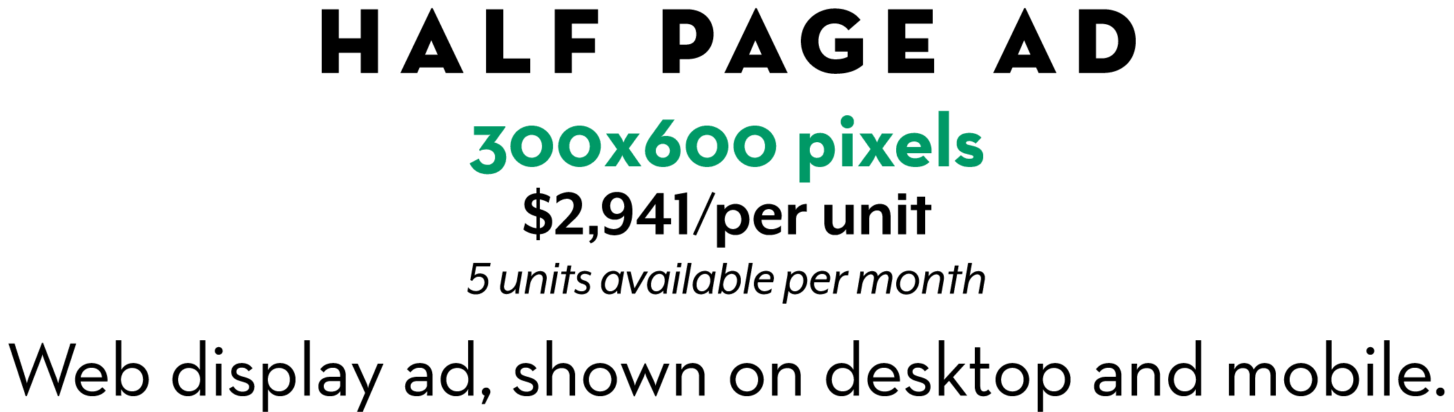HALF PAGE AD 300x600 pixels $2,941/per unit 5 units available per month Web display ad, shown on desktop and mobile.