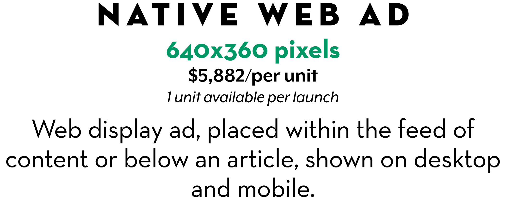 Native web Ad 640x360 pixels $5,882/per unit 1 unit available per launch Web display ad, placed within the feed of c...