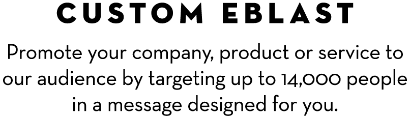 CUSTOM EBLAST Promote your company, product or service to our audience by targeting up to 14,000 people in a message ...