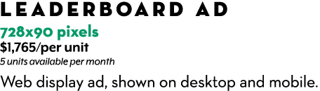 Leaderboard Ad 728x90 pixels $1,765/per unit 5 units available per month Web display ad, shown on desktop and mobile.