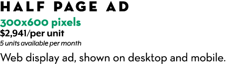HALF PAGE AD 300x600 pixels $2,941/per unit 5 units available per month Web display ad, shown on desktop and mobile.
