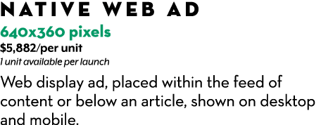 Native web Ad 640x360 pixels $5,882/per unit 1 unit available per launch Web display ad, placed within the feed of c...