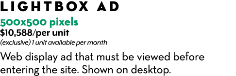 Lightbox AD 500x500 pixels $10,588/per unit (exclusive) 1 unit available per month Web display ad that must be viewed...