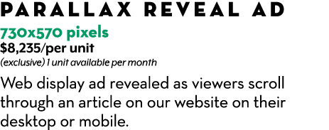 Parallax Reveal Ad 730x570 pixels $8,235/per unit (exclusive) 1 unit available per month Web display ad revealed as v...