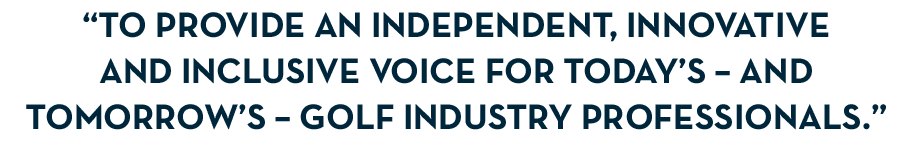 “To provide an independent, innovative and inclusive voice for today’s – and tomorrow’s – golf industry professionals.”