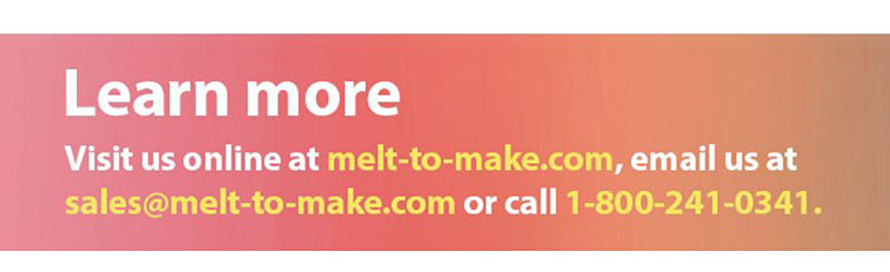 Learn more | Visit us online at melt-to-make.com, email us at sales@melt-to-make.com or call 1-800-241-0341